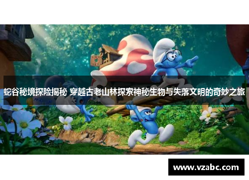 蛇谷秘境探险揭秘 穿越古老山林探索神秘生物与失落文明的奇妙之旅